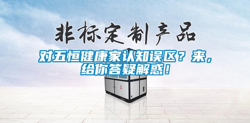 對五恒健康家認知誤區(qū)？來，給你答疑解惑！