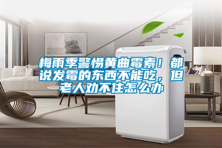 梅雨季警惕黃曲霉素！都說發(fā)霉的東西不能吃，但老人勸不住怎么辦