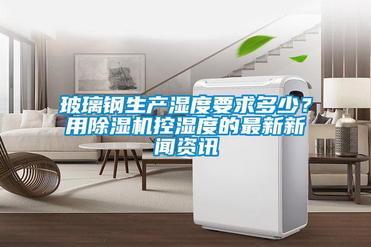 玻璃鋼生產(chǎn)濕度要求多少？用除濕機(jī)控濕度的最新新聞資訊