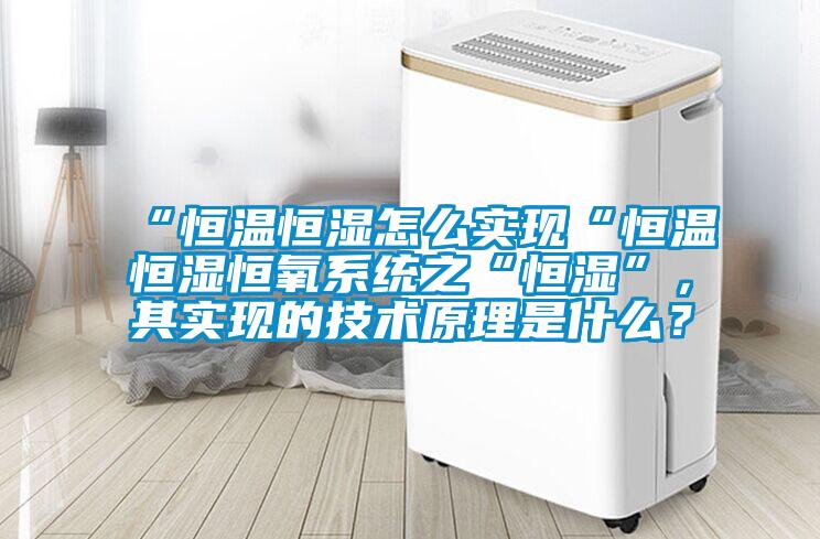 “恒溫恒濕怎么實(shí)現(xiàn)“恒溫恒濕恒氧系統(tǒng)之“恒濕”，其實(shí)現(xiàn)的技術(shù)原理是什么？
