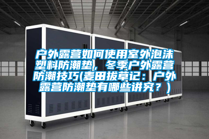 戶外露營(yíng)如何使用室外泡沫塑料防潮墊，冬季戶外露營(yíng)防潮技巧(麥田拔草記：戶外露營(yíng)防潮墊有哪些講究？)